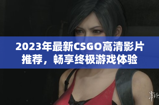 2023年最新CSGO高清影片推荐，畅享终极游戏体验