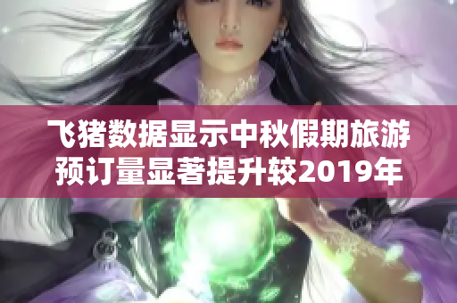 飞猪数据显示中秋假期旅游预订量显著提升较2019年水平