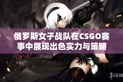 俄罗斯女子战队在CSGO赛事中展现出色实力与策略