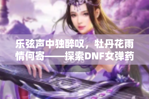 乐弦声中独醉叹，牡丹花雨情何寄——探索DNF女弹药的魅力世界