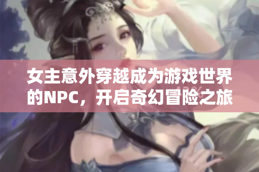 女主意外穿越成为游戏世界的NPC，开启奇幻冒险之旅