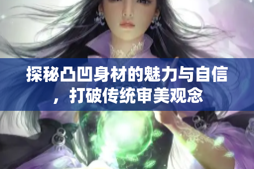 探秘凸凹身材的魅力与自信，打破传统审美观念