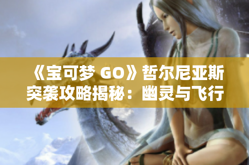 《宝可梦 GO》哲尔尼亚斯突袭攻略揭秘：幽灵与飞行系的绝妙搭配