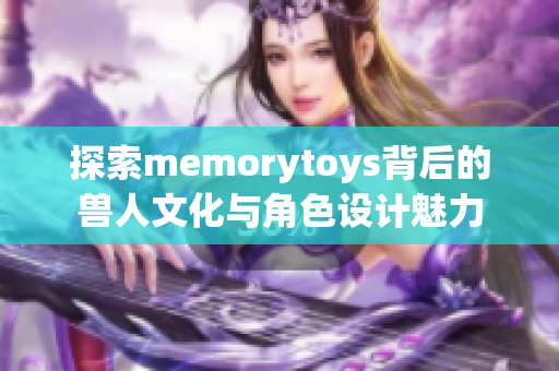 探索memorytoys背后的兽人文化与角色设计魅力