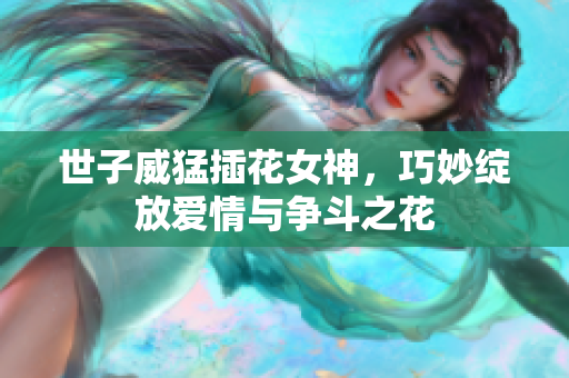 世子威猛插花女神，巧妙绽放爱情与争斗之花