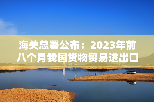 海关总署公布：2023年前八个月我国货物贸易进出口显著增长6%