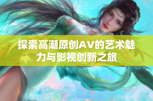 探索高潮原创AV的艺术魅力与影视创新之旅