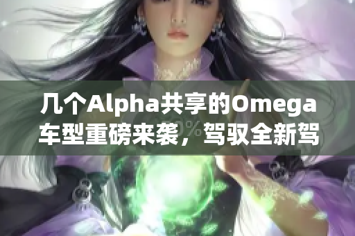 几个Alpha共享的Omega车型重磅来袭，驾驭全新驾驶体验