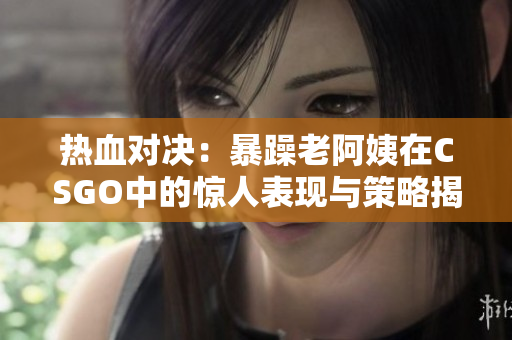 热血对决：暴躁老阿姨在CSGO中的惊人表现与策略揭秘