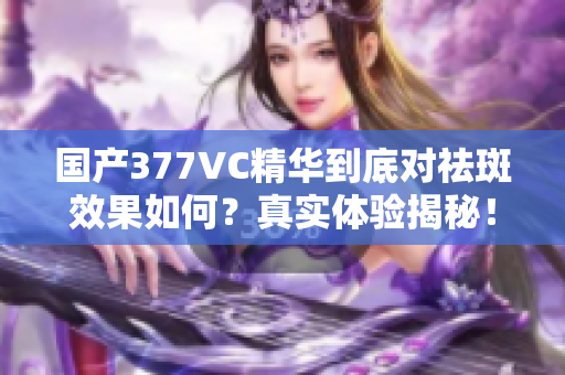 国产377VC精华到底对祛斑效果如何？真实体验揭秘！