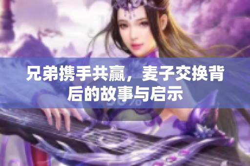 兄弟携手共赢，麦子交换背后的故事与启示