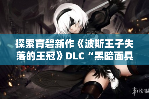 探索育碧新作《波斯王子失落的王冠》DLC“黑暗面具”的精彩内容与特点