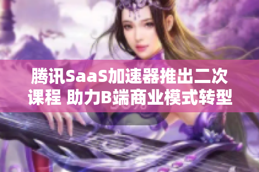 腾讯SaaS加速器推出二次课程 助力B端商业模式转型升级