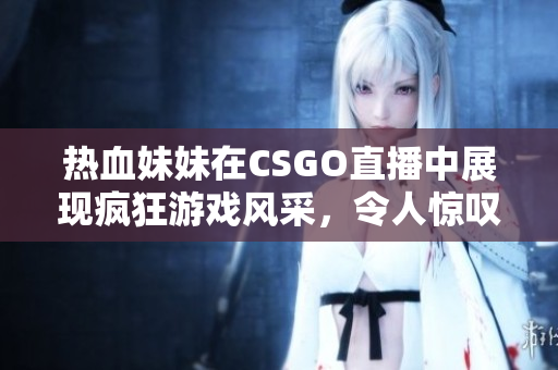 热血妹妹在CSGO直播中展现疯狂游戏风采，令人惊叹