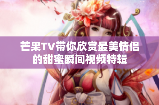 芒果TV带你欣赏最美情侣的甜蜜瞬间视频特辑