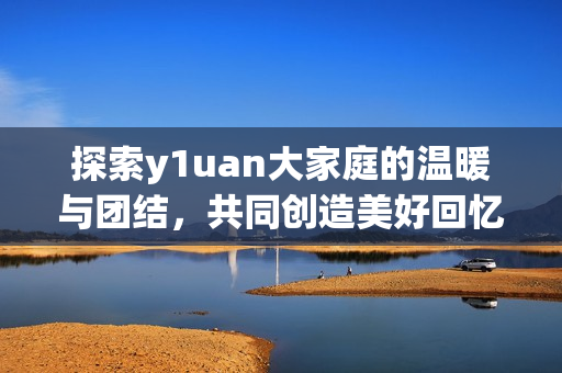 探索y1uan大家庭的温暖与团结，共同创造美好回忆