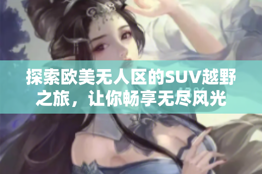 探索欧美无人区的SUV越野之旅，让你畅享无尽风光