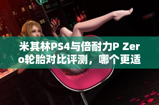 米其林PS4与倍耐力P Zero轮胎对比评测，哪个更适合你的爱车？