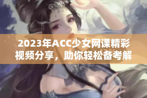 2023年ACC少女网课精彩视频分享，助你轻松备考解析