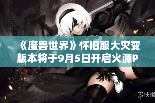 《魔兽世界》怀旧服大灾变版本将于9月5日开启火源PTR测试