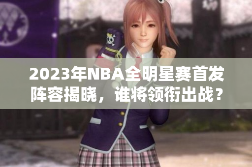 2023年NBA全明星赛首发阵容揭晓，谁将领衔出战？