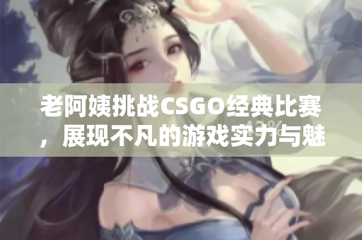 老阿姨挑战CSGO经典比赛，展现不凡的游戏实力与魅力