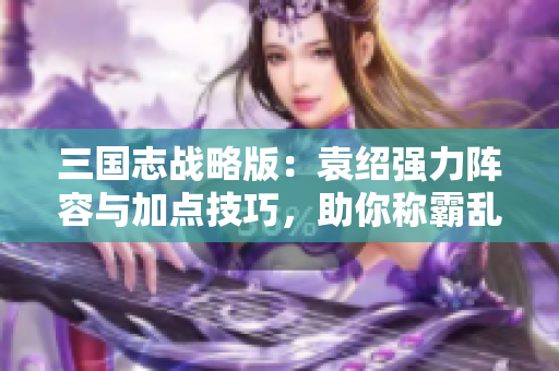 三国志战略版：袁绍强力阵容与加点技巧，助你称霸乱世！