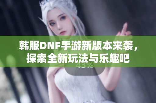 韩服DNF手游新版本来袭，探索全新玩法与乐趣吧