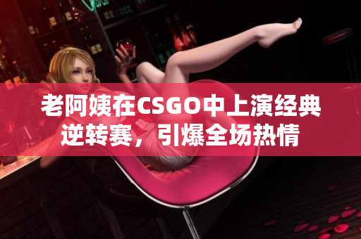 老阿姨在CSGO中上演经典逆转赛，引爆全场热情