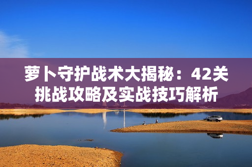 萝卜守护战术大揭秘：42关挑战攻略及实战技巧解析