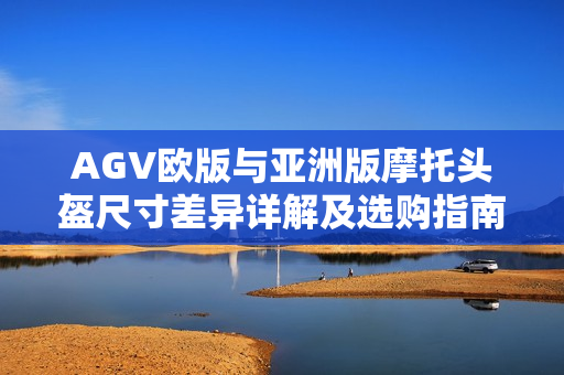 AGV欧版与亚洲版摩托头盔尺寸差异详解及选购指南