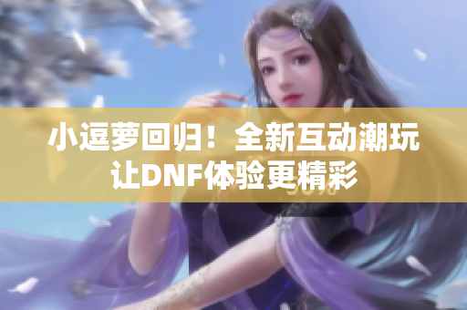 小逗萝回归！全新互动潮玩让DNF体验更精彩