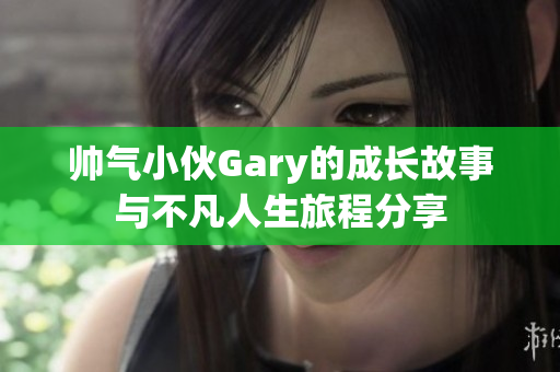 帅气小伙Gary的成长故事与不凡人生旅程分享