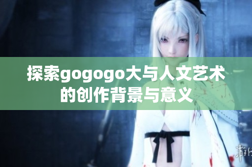 探索gogogo大与人文艺术的创作背景与意义