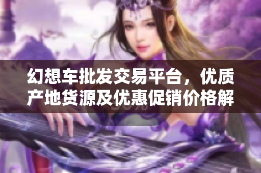 幻想车批发交易平台，优质产地货源及优惠促销价格解析