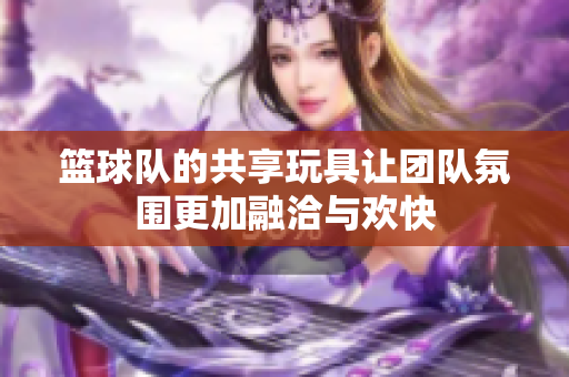 篮球队的共享玩具让团队氛围更加融洽与欢快