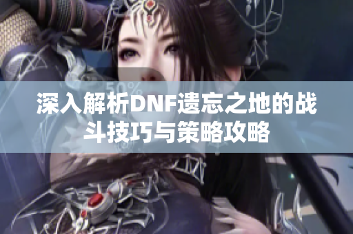 深入解析DNF遗忘之地的战斗技巧与策略攻略