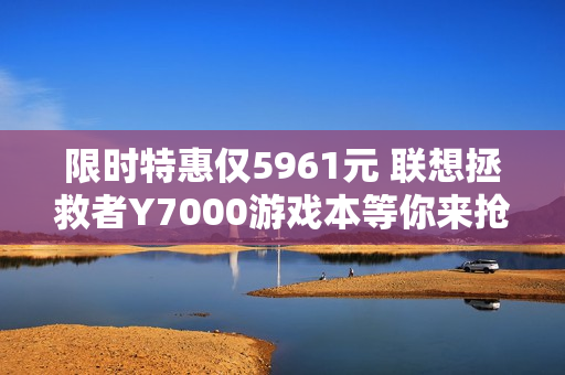 限时特惠仅5961元 联想拯救者Y7000游戏本等你来抢购