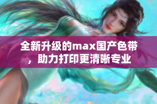 全新升级的max国产色带，助力打印更清晰专业