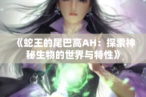 《蛇王的尾巴高AH：探索神秘生物的世界与特性》