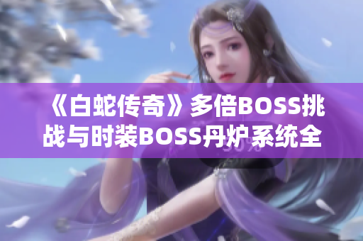 《白蛇传奇》多倍BOSS挑战与时装BOSS丹炉系统全面解析