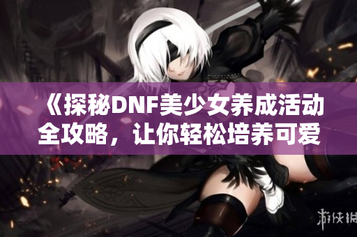 《探秘DNF美少女养成活动全攻略，让你轻松培养可爱角色》