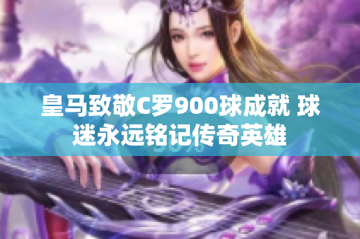 皇马致敬C罗900球成就 球迷永远铭记传奇英雄