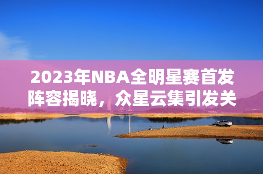 2023年NBA全明星赛首发阵容揭晓，众星云集引发关注