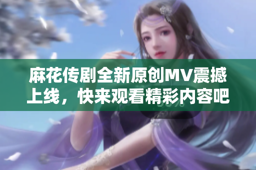 麻花传剧全新原创MV震撼上线，快来观看精彩内容吧