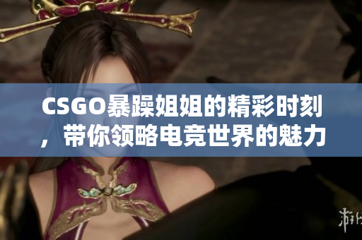 CSGO暴躁姐姐的精彩时刻，带你领略电竞世界的魅力与激情