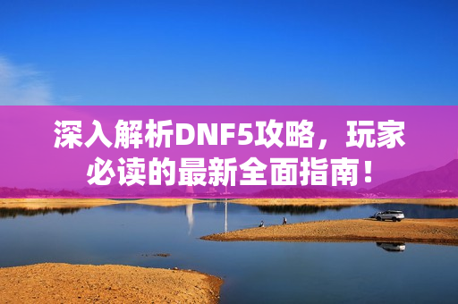 深入解析DNF5攻略，玩家必读的最新全面指南！