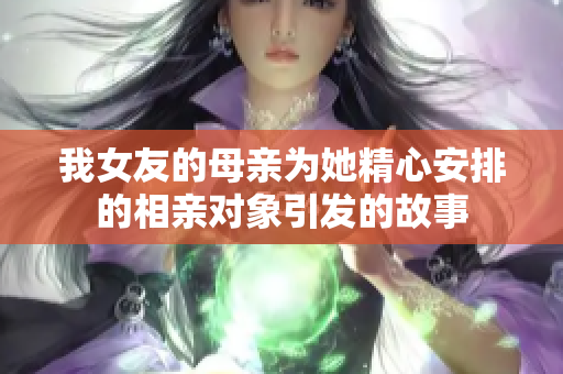 我女友的母亲为她精心安排的相亲对象引发的故事