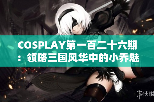 COSPLAY第一百二十六期：领略三国风华中的小乔魅力与智慧