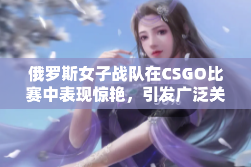 俄罗斯女子战队在CSGO比赛中表现惊艳，引发广泛关注